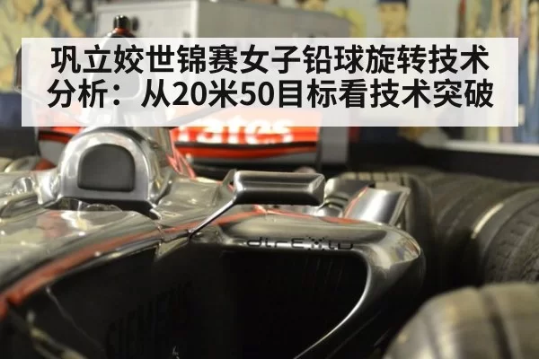 巩立姣世锦赛女子铅球旋转技术分析：从20米50目标看技术突破