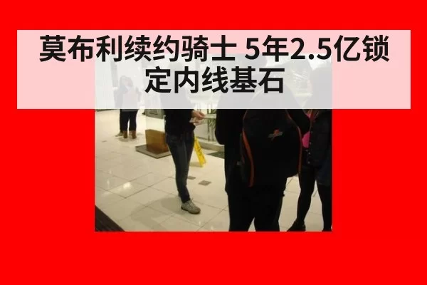 莫布利续约骑士 5年2.5亿锁定内线基石