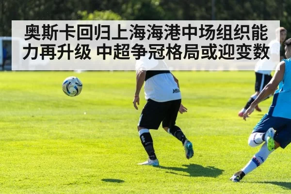奥斯卡回归上海海港中场组织能力再升级 中超争冠格局或迎变数