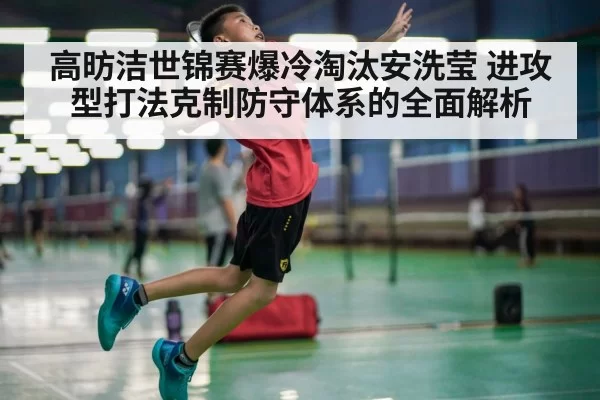 高昉洁世锦赛爆冷淘汰安洗莹 进攻型打法克制防守体系的全面解析