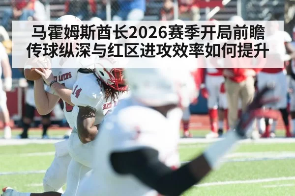 马霍姆斯酋长2026赛季开局前瞻 传球纵深与红区进攻效率如何提升