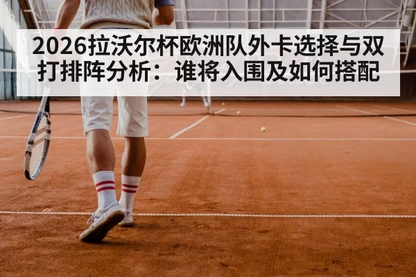 2026拉沃尔杯欧洲队外卡选择与双打排阵分析：谁将入围及如何搭配