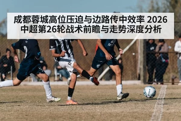 成都蓉城高位压迫与边路传中效率 2026中超第26轮战术前瞻与走势深度分析 - yaxin